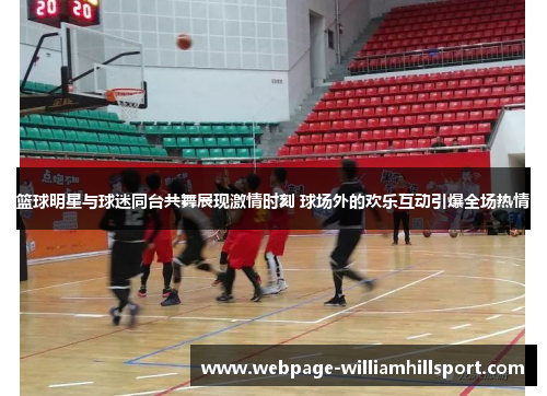 篮球明星与球迷同台共舞展现激情时刻 球场外的欢乐互动引爆全场热情