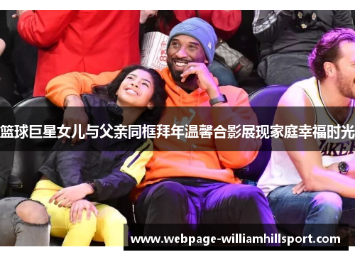 篮球巨星女儿与父亲同框拜年温馨合影展现家庭幸福时光