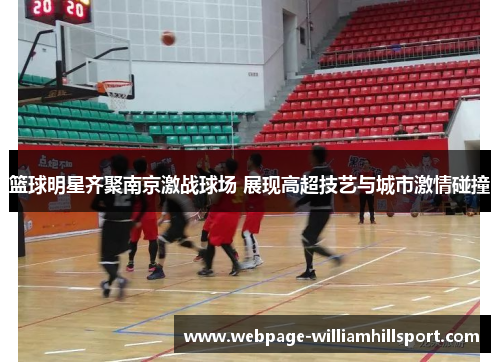 篮球明星齐聚南京激战球场 展现高超技艺与城市激情碰撞