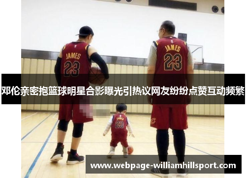 邓伦亲密抱篮球明星合影曝光引热议网友纷纷点赞互动频繁